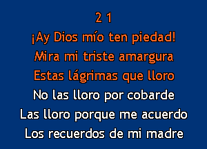 2 1
My Dios ml'o ten piedad!
Mira mi triste amargura
Estas laigrimas que lloro
No las lloro por cobarde
Las lloro porque me acuerdo
Los recuerdos de mi madre