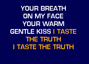 YOUR BREATH
ON MY FACE
YOUR WARM

GENTLE KISS l TASTE
THE TRUTH
I TASTE THE TRUTH
