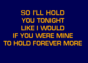 SO I'LL HOLD
YOU TONIGHT
LIKE I WOULD
IF YOU WERE MINE
TO HOLD FOREVER MORE