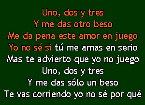 Uno, dos y tres
Y me das otro beso
Me da pena este amor en juego
Yo no so si tLi me amas en serio
Mas te advierto que yo no juego
Uno, dos y tres
Y me das solo un beso
Te vas corriendo yo no so por quo