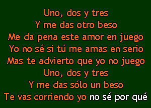 Uno, dos y tres
Y me das otro beso
Me da pena este amor en juego
Yo no so si tLi me amas en serio
Mas te advierto que yo no juego
Uno, dos y tres
Y me das solo un beso
Te vas corriendo yo no so por quo