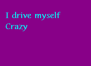 I drive myself
Crazy