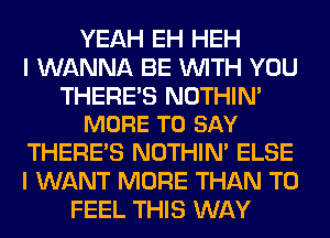 YEAH EH HEH
I WANNA BE WITH YOU

THERE'S NOTHIN'
MORE TO SAY

THERE'S NOTHIN' ELSE
I WANT MORE THAN T0
FEEL THIS WAY