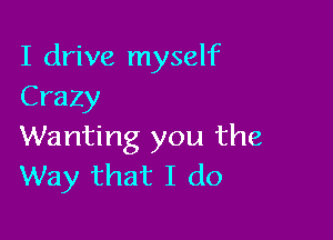 I drive myself
Crazy

Wanting you the
Way that I do