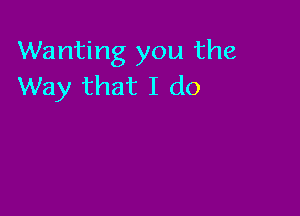 Wanting you the
Way that I do