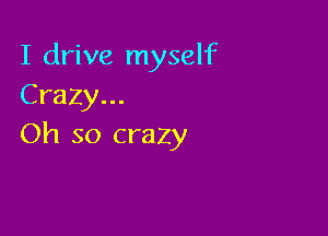 I drive myself
Crazy...

Oh so crazy