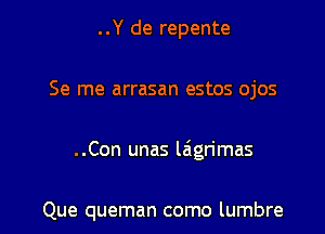 ..Y de repente

Se me arrasan estos ojos

..Con unas l6grimas

Que queman como lumbre