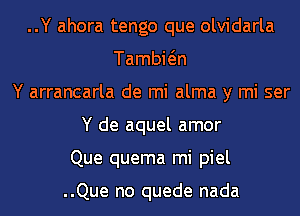 ..Y ahora tengo que olvidarla
Tambwn
Y arrancarla de mi alma y mi ser
Y de aquel amor
Que quema mi piel

..Que no quede nada