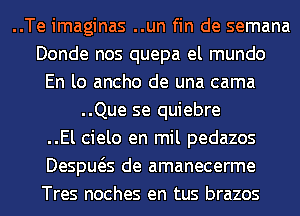 ..Te imaginas ..un fin de semana
Donde nos quepa el mundo
En lo ancho de una cama
..Que se quiebre
..El cielo en mil pedazos
Despws de amanecerme
Tres noches en tus brazos