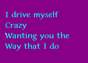 I drive myself
Crazy

Wanting you the
Way that I do