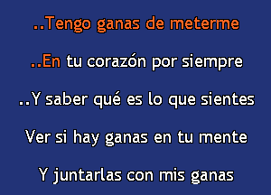 ..Tengo ganas de meterme
..En tu corazdn por siempre
..Y saber qw es lo que sientes
Ver si hay ganas en tu mente

Y juntarlas con mis ganas