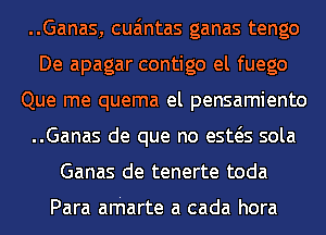 ..Ganas, cua'mtas ganas tengo
De apagar contigo el fuego
Que me quema el pensamiento
..Ganas de que no esws sola
Ganas de tenerte toda

Para arharte a cada hora