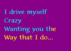 I drive myself
Crazy

Wanting you the
Way that I do...