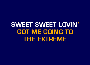 SWEET SWEET LOVIN'
GOT ME GOING TO
THE EXTREME
