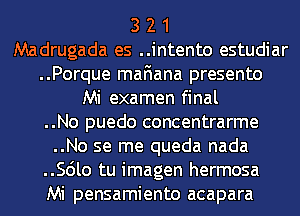 3 2 1
Madrugada es ..intento estudiar
..Porque mafiana presento
Mi examen final

..No puedo concentrarme

..No se me queda nada
..Scilo tu imagen hermosa
Mi pensamiento acapara