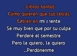 ..Libros tontos
C6mo quieren que sus letras
Entren en mi nente
E muy bien que por su culpa
Perdew el semestre
Pero la quiero, la quiero
..Perd6nenme