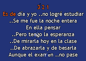 3 2 1
Es de dl'a y yo ..no logw estudiar
..Se me fue la noche entera
En ella pensar
..Pero tengo la esperanza
..De mirarla hoy en la clase
..De abrazarla y de besarla
Aunque el exarr an ..no pase