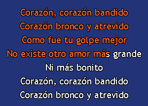 Corazdn, corazdn bandido
Corazc'm bronco y atrevido
Como fue tu golpe mejor
No existe otro amor mas grande
Ni mas bonito
Corazdn, corazdn bandido
Corazc'm bronco y atrevido