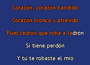 Corazdn, corazdn bandido
Corazc'm bronco y atrevido
Pues ladrc'm que roba a ladrc'm
Si tiene perdc'm

Y tLi te robaste el ml'o