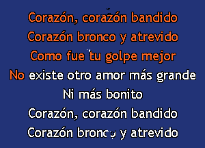 Corazdn, corazdn bandido
Corazc'm bronco y atrevido
Como fuetu golpe mejor
No existe otro amor mas grande
Ni mas bonito
Corazdn, corazdn bandido
Corazc'm broncy y atrevido