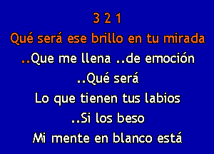 3 2 1
Qw serai ese brillo en tu mirada
..Que me llena ..de emocidn
..Qw serai
Lo que tienen tus labios
..Si los beso
Mi mente en blanco estai