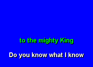 to the mighty King

Do you know what I know
