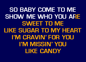 SO BABY COME TO ME
SHOW ME WHO YOU ARE
SWEET TO ME
LIKE SUGAR TO MY HEART
I'M CRAVIN' FOR YOU
I'M MISSIN' YOU
LIKE CANDY