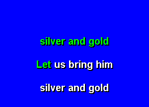 silver and gold

Let us bring him

silver and gold