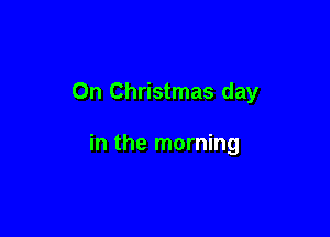 On Christmas day

in the morning