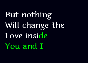 But nothing
Will change the

Love inside
You and I