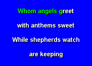 Whom angels greet

with anthems sweet
While shepherds watch

are keeping