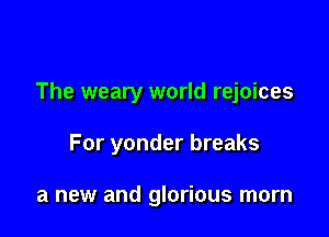 The weary world rejoices

For yonder breaks

a new and glorious morn