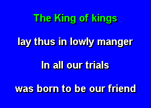 The King of kings

lay thus in lowly manger

In all our trials

was born to be our friend