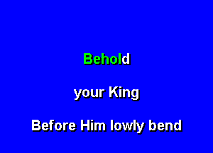 Behold

your King

Before Him lowly bend