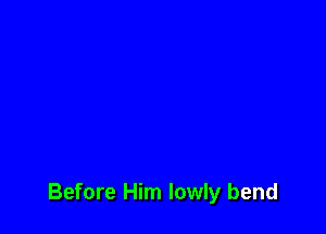 Before Him lowly bend