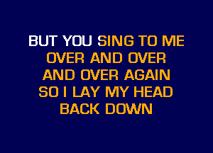 BUT YOU SING TO ME
OVER AND OVER
AND OVER AGAIN

SO I LAY MY HEAD
BACK DOWN