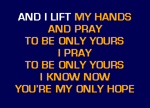 AND I LIFT MY HANDS
AND PRAY
TO BE ONLY YOURS
I PRAY
TO BE ONLY YOURS
I KNOW NOW
YOU'RE MY ONLY HOPE