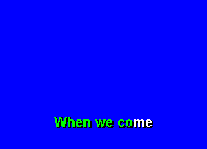When we come