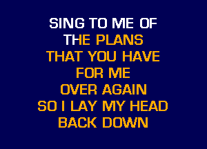 SING TO ME OF
THE PLANS
THAT YOU HAVE
FOR ME

OVER AGAIN
SO I LAY MY HEAD
BACK DOWN