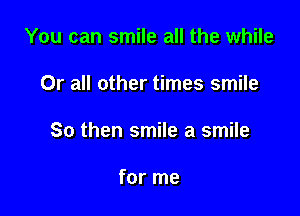 You can smile all the while

0r all other times smile

So then smile a smile

for me
