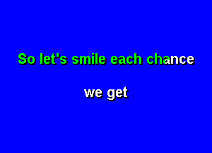 So let's smile each chance

we get
