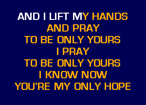 AND I LIFT MY HANDS
AND PRAY
TO BE ONLY YOURS
I PRAY
TO BE ONLY YOURS
I KNOW NOW
YOU'RE MY ONLY HOPE