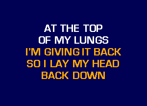 AT THE TOP
OF MY LUNGS
I'M GIVING IT BACK

SO I LAY MY HEAD
BACK DOWN