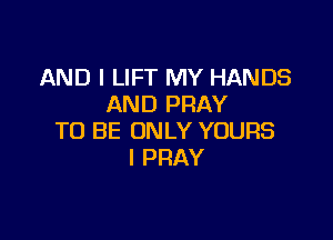AND I LIFT MY HANDS
AND PRAY

TO BE ONLY YOURS
I PRAY