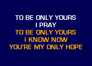 TO BE ONLY YOURS
I PRAY
TO BE ONLY YOURS
I KNOW NOW
YOU'RE MY ONLY HOPE