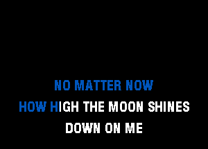NO MATTER HOW
HOW HIGH THE MOON SHIHES
DOWN ON ME