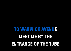 T0 WARWICK AVENUE
MEET ME BY THE

ENTRANCE OF THE TUBE l