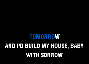 TOMORROW
AND I'D BUILD MY HOUSE, BABY
WITH SORROW