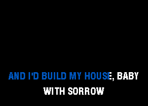 AND I'D BUILD MY HOUSE, BABY
WITH SORROW