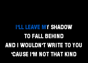 I'LL LEAVE MY SHADOW
T0 FALL BEHIND
AND I WOULDN'T WRITE TO YOU
'CAUSE I'M NOT THAT KIND